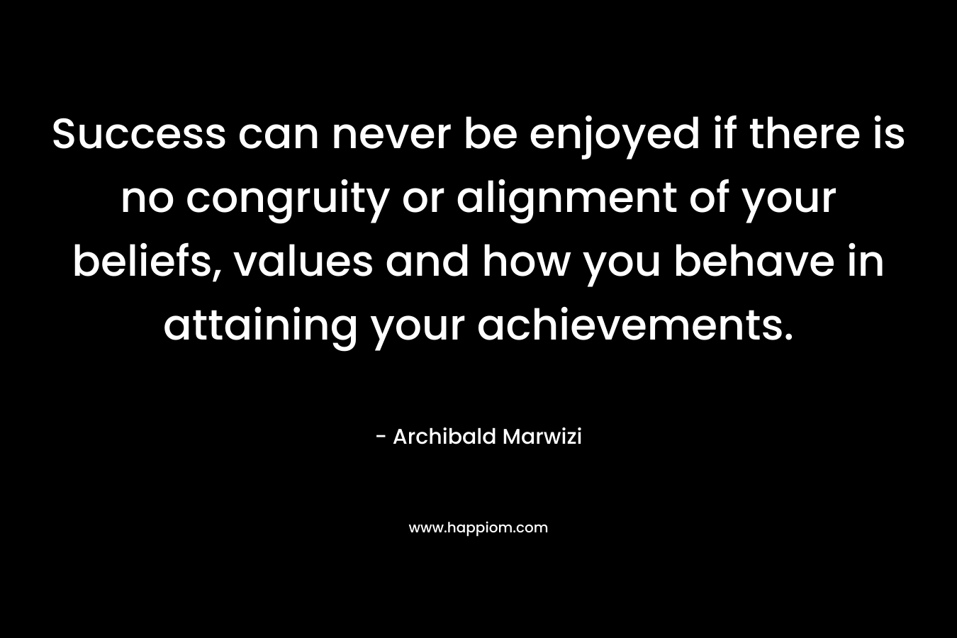 Success can never be enjoyed if there is no congruity or alignment of your beliefs, values and how you behave in attaining your achievements. – Archibald Marwizi