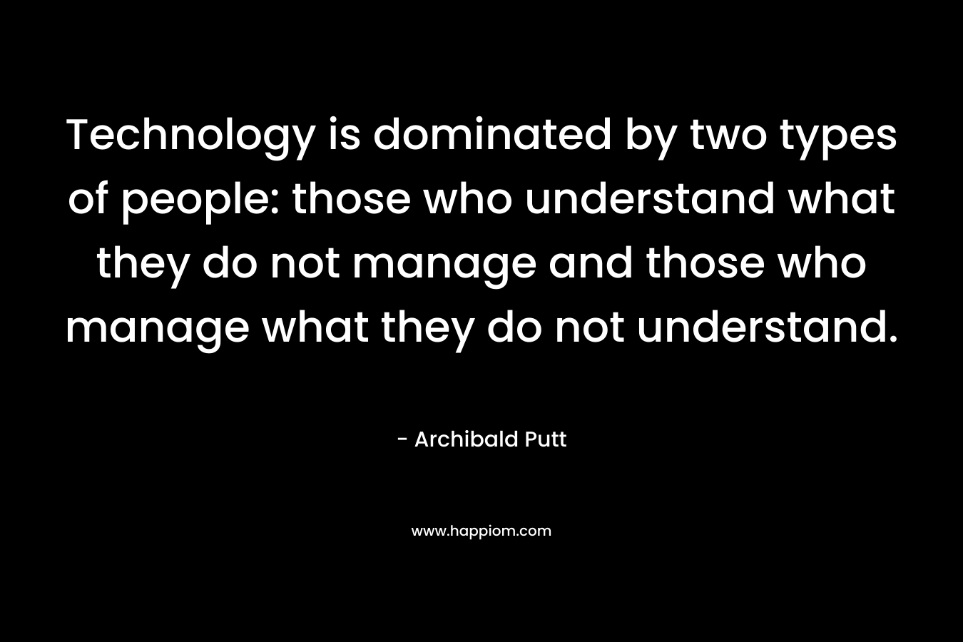 Technology is dominated by two types of people: those who understand what they do not manage and those who manage what they do not understand. – Archibald Putt