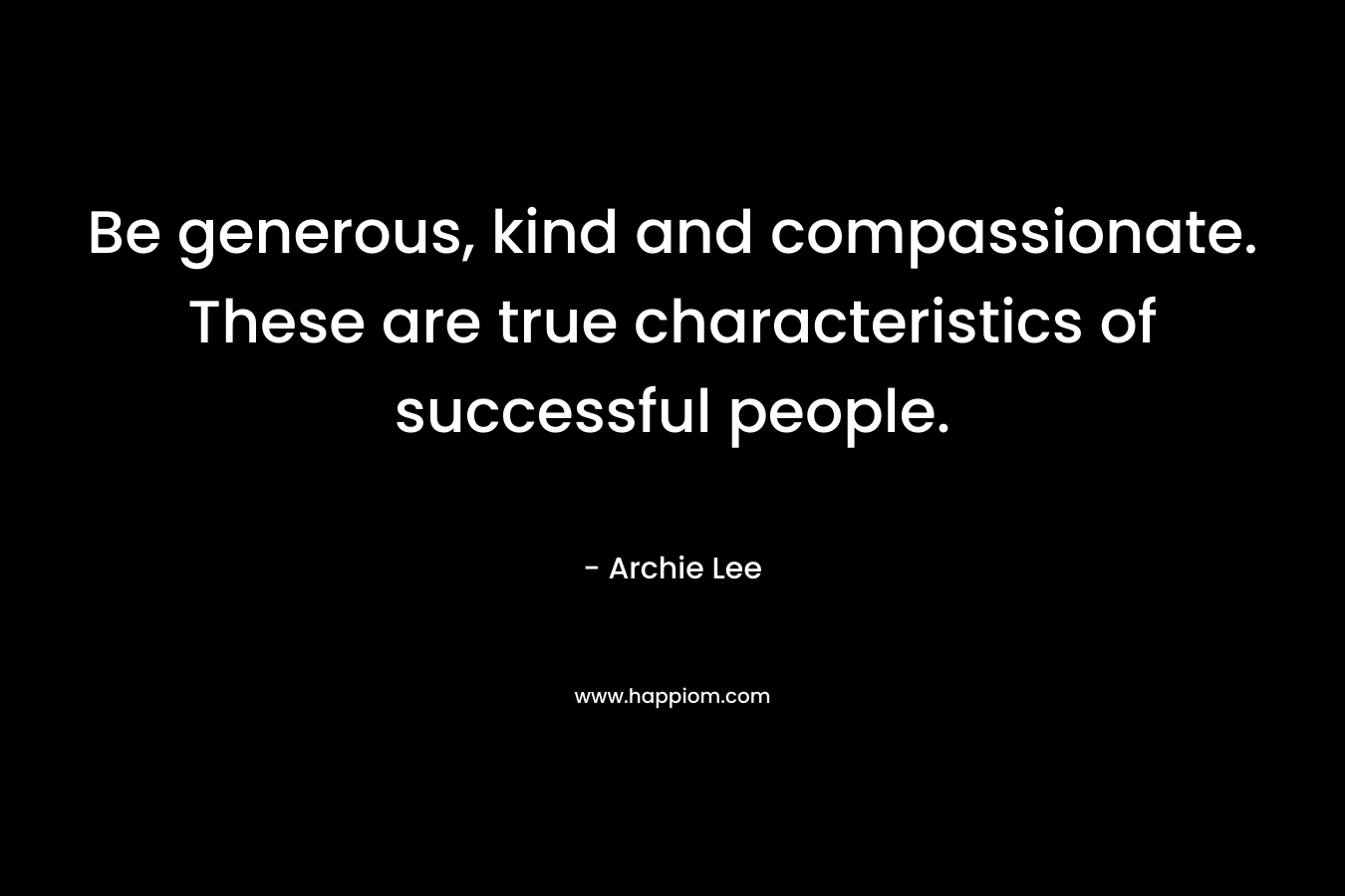 Be generous, kind and compassionate. These are true characteristics of successful people.