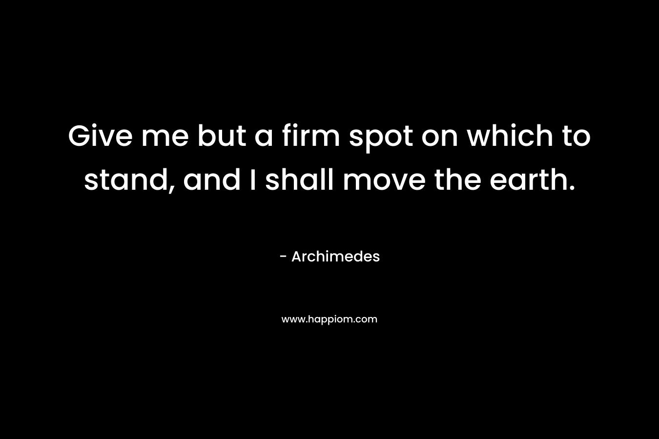 Give me but a firm spot on which to stand, and I shall move the earth. – Archimedes