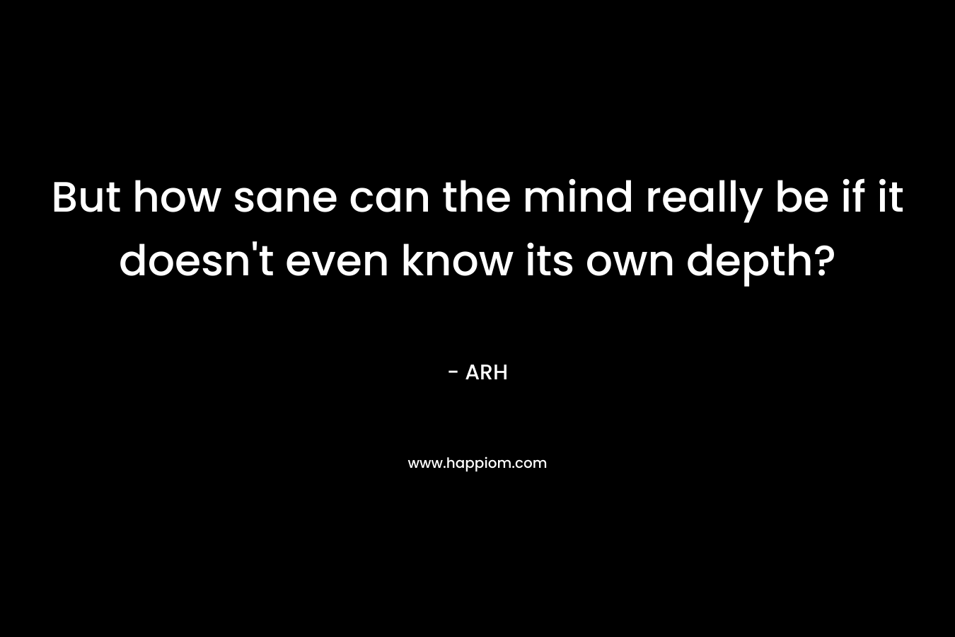 But how sane can the mind really be if it doesn’t even know its own depth? – ARH
