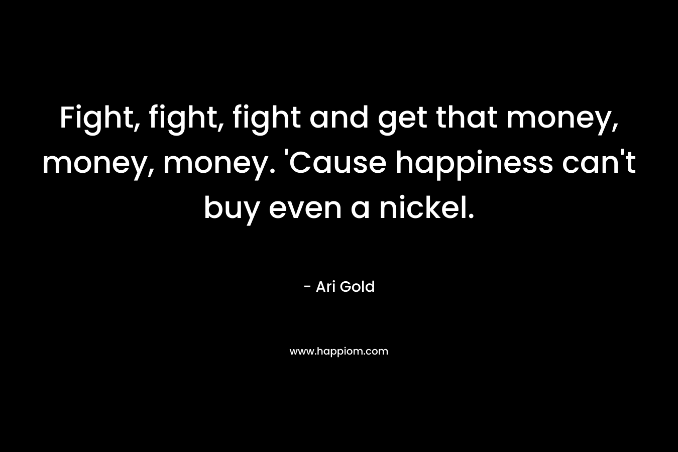 Fight, fight, fight and get that money, money, money. ‘Cause happiness can’t buy even a nickel. – Ari Gold