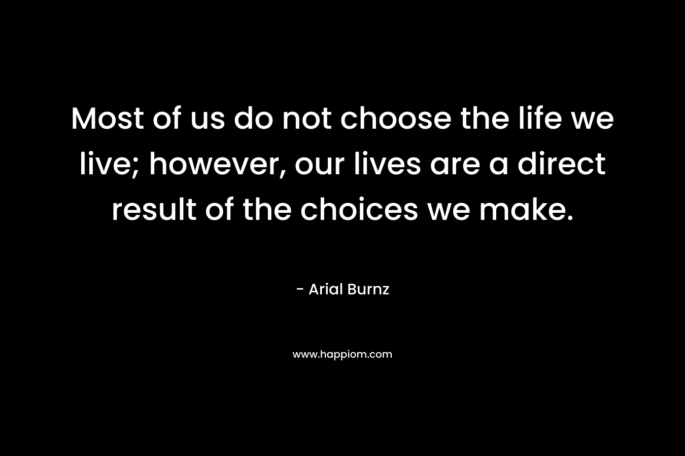 Most of us do not choose the life we live; however, our lives are a direct result of the choices we make. – Arial Burnz