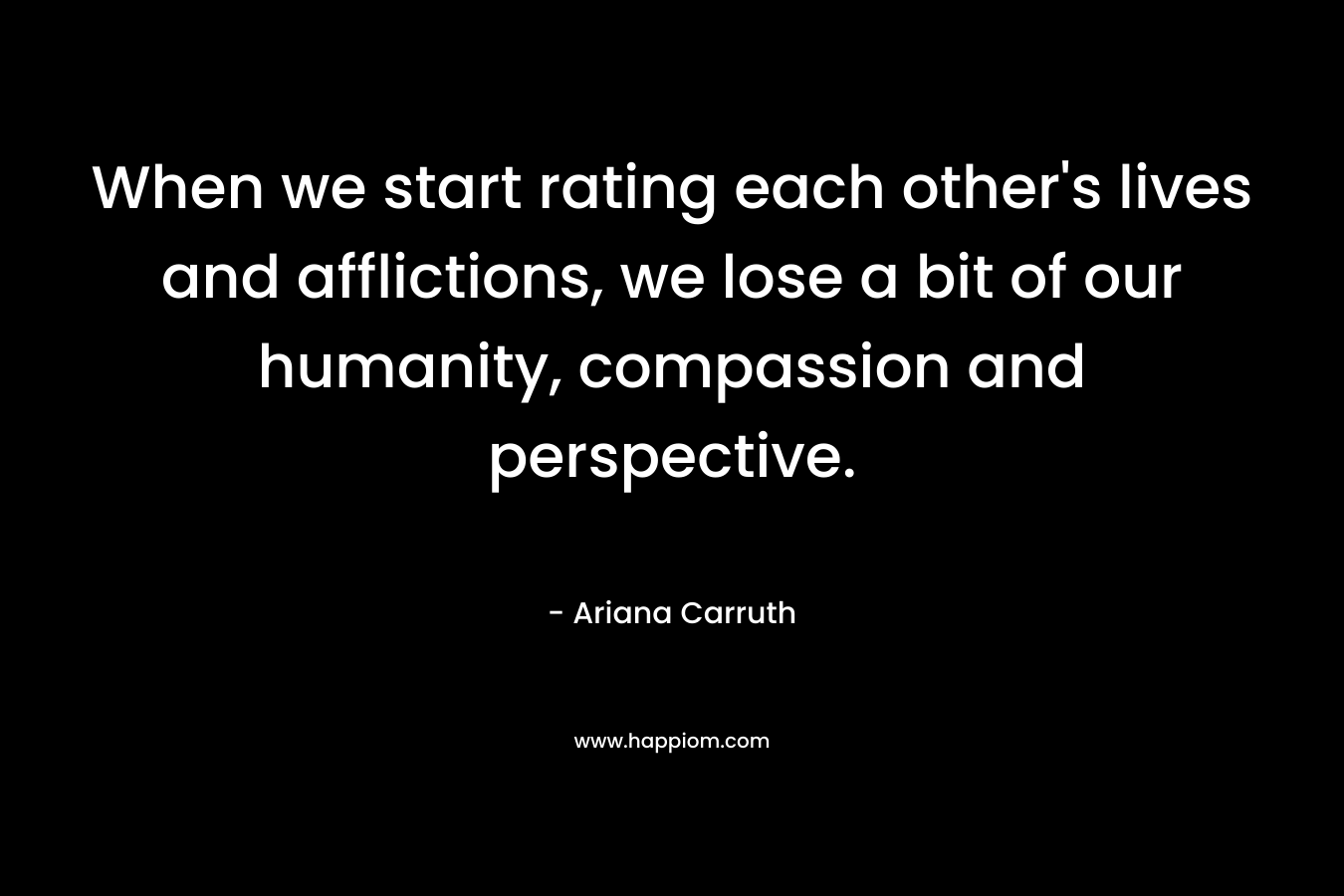 When we start rating each other’s lives and afflictions, we lose a bit of our humanity, compassion and perspective. – Ariana Carruth