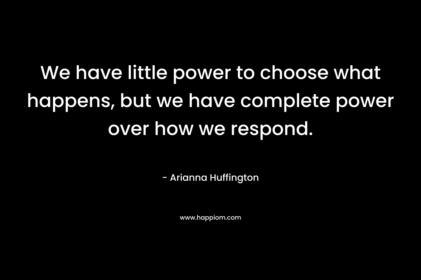 We have little power to choose what happens, but we have complete power over how we respond. – Arianna Huffington