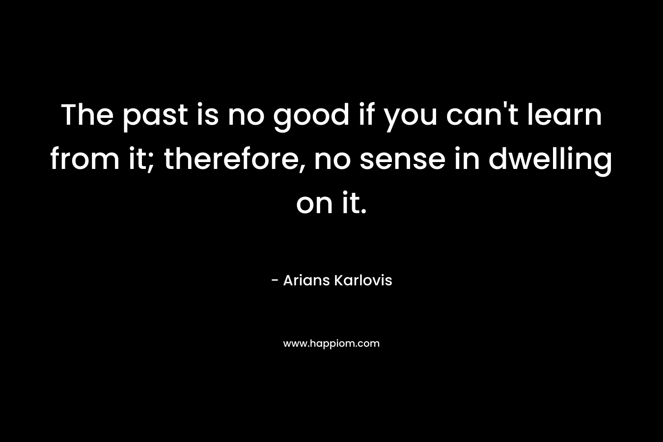 The past is no good if you can’t learn from it; therefore, no sense in dwelling on it. – Arians Karlovis
