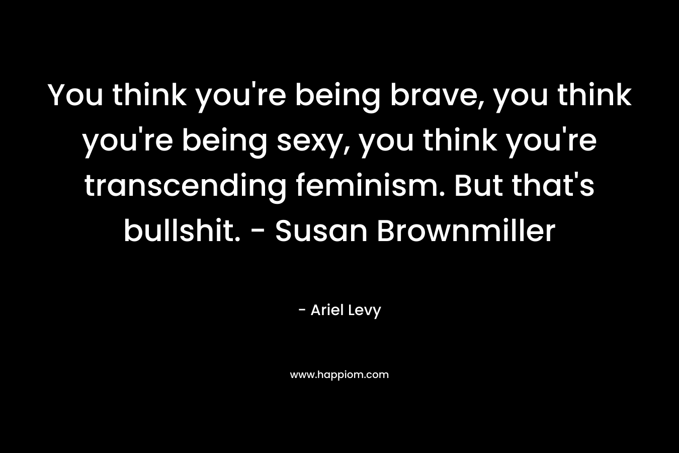 You think you're being brave, you think you're being sexy, you think you're transcending feminism. But that's bullshit. - Susan Brownmiller