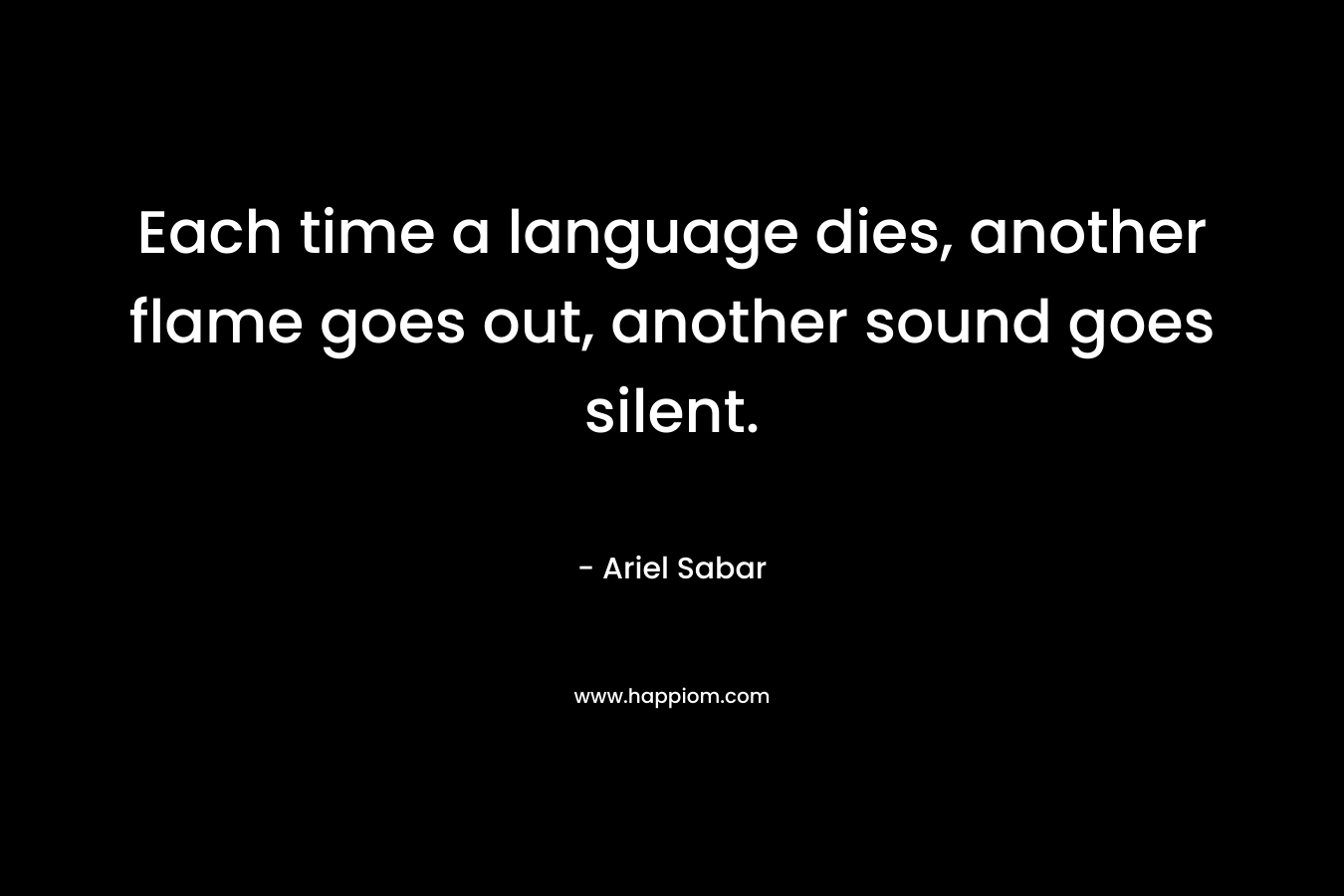 Each time a language dies, another flame goes out, another sound goes silent. – Ariel Sabar