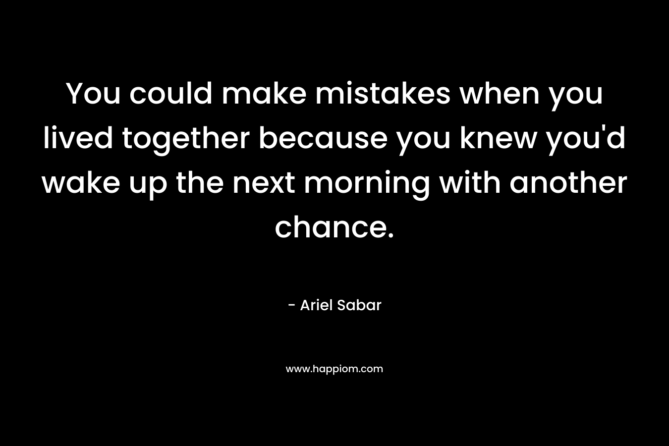 You could make mistakes when you lived together because you knew you'd wake up the next morning with another chance.