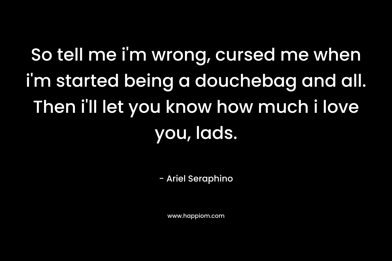 So tell me i’m wrong, cursed me when i’m started being a douchebag and all. Then i’ll let you know how much i love you, lads. – Ariel Seraphino