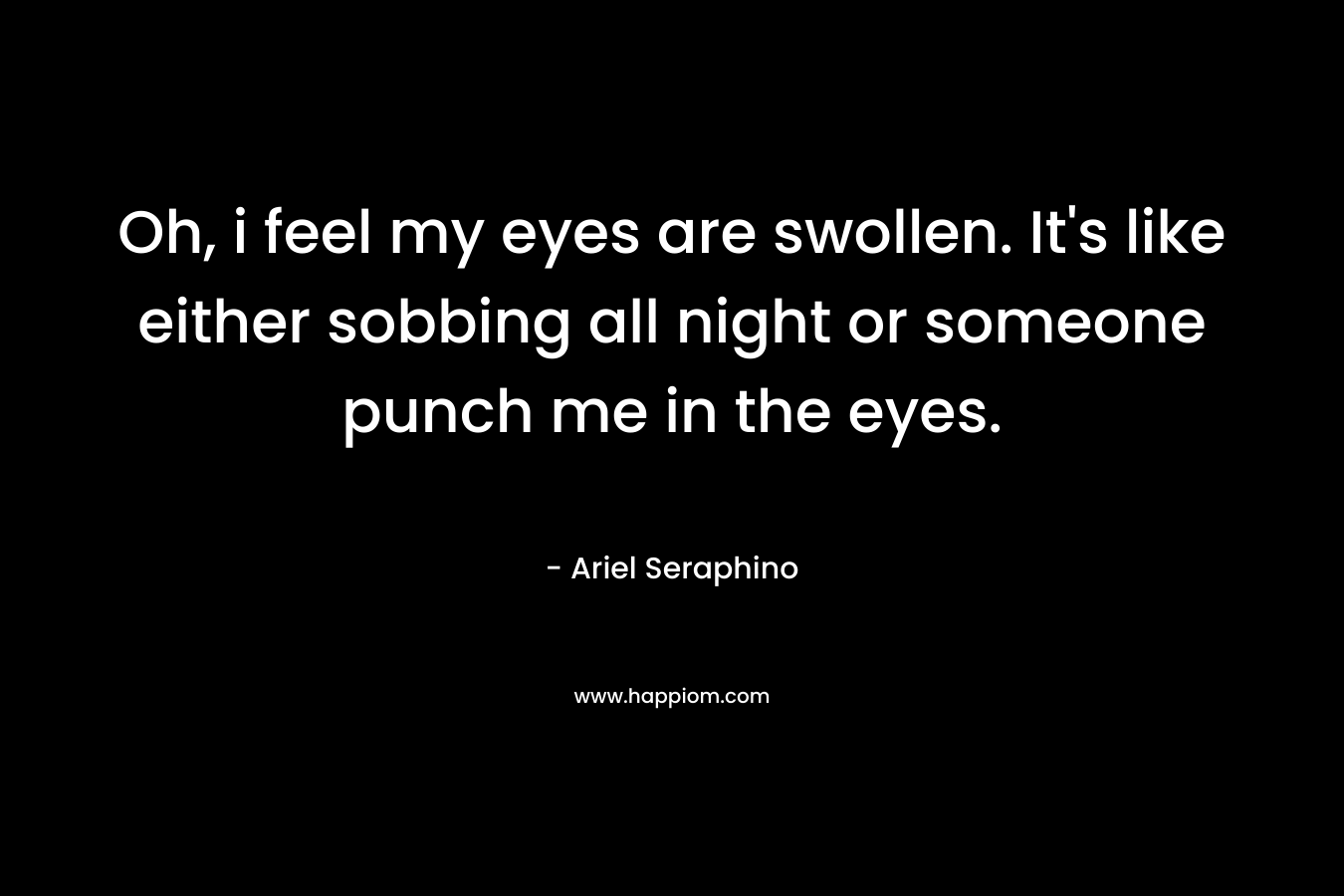 Oh, i feel my eyes are swollen. It’s like either sobbing all night or someone punch me in the eyes. – Ariel Seraphino