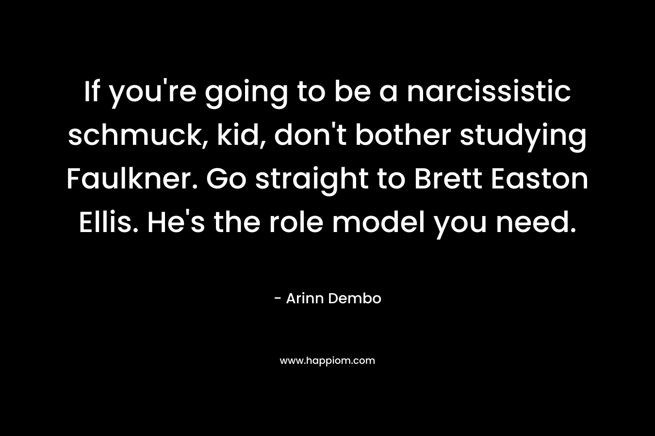 If you're going to be a narcissistic schmuck, kid, don't bother studying Faulkner. Go straight to Brett Easton Ellis. He's the role model you need.