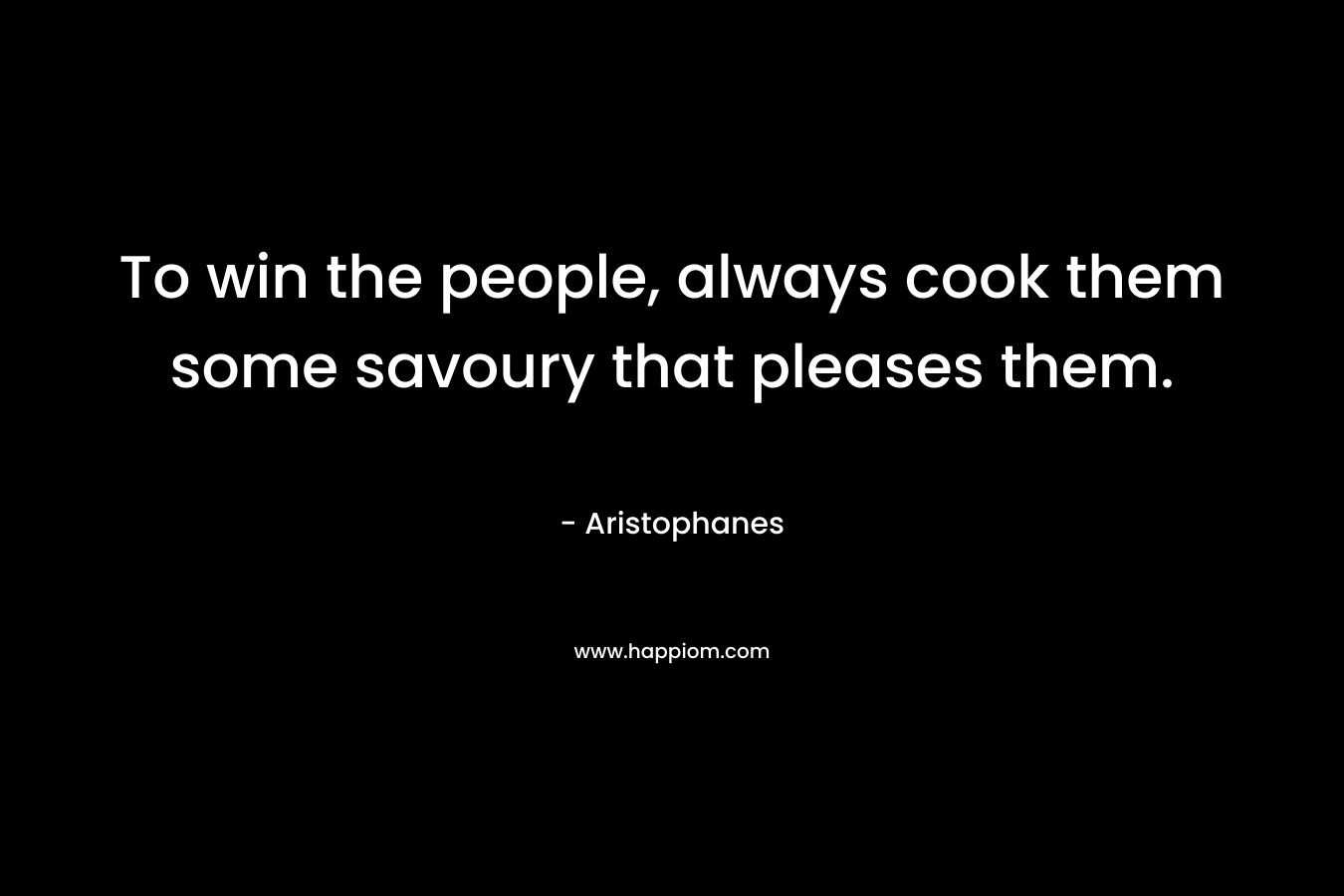 To win the people, always cook them some savoury that pleases them. – Aristophanes