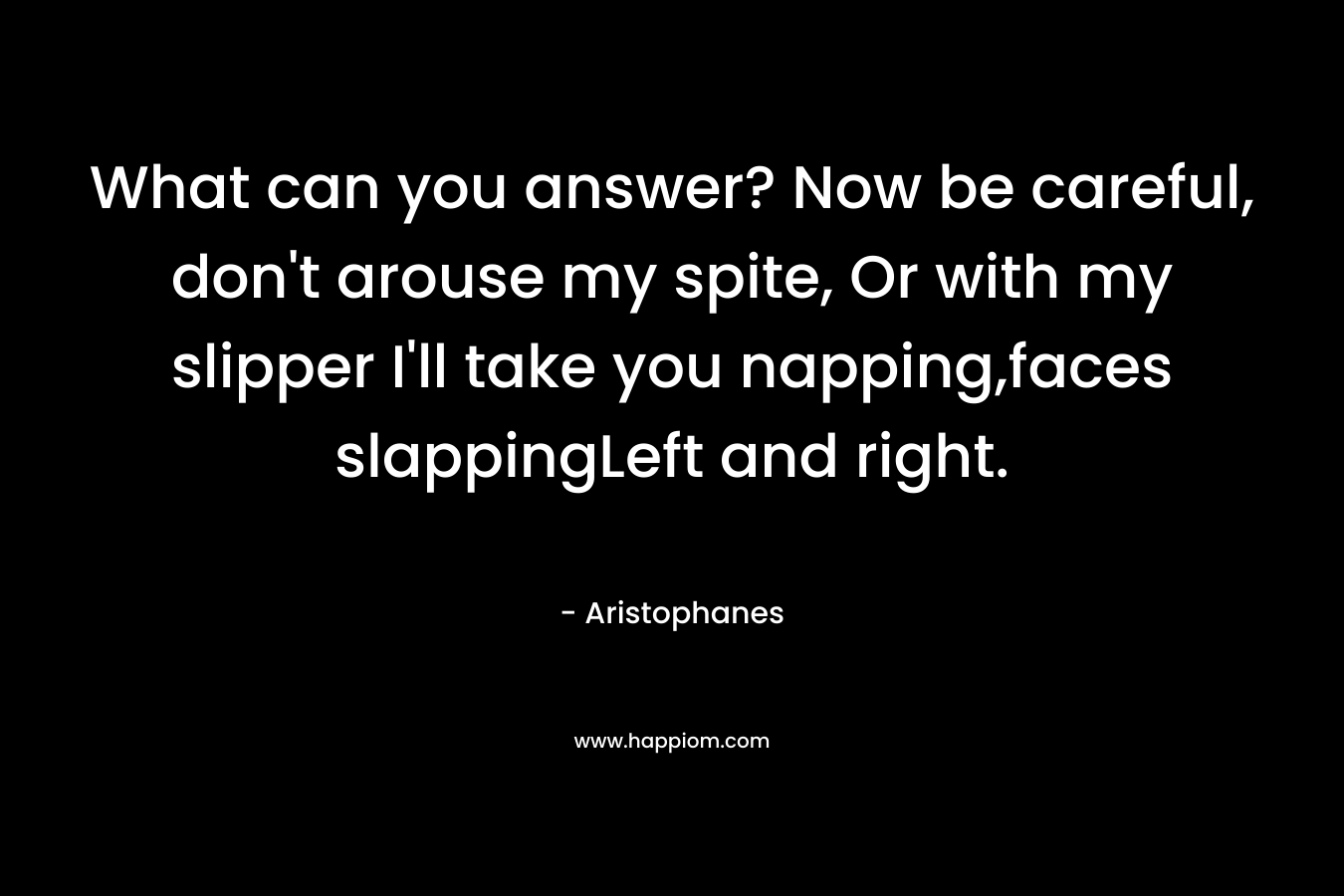 What can you answer? Now be careful, don’t arouse my spite, Or with my slipper I’ll take you napping,faces slappingLeft and right. – Aristophanes