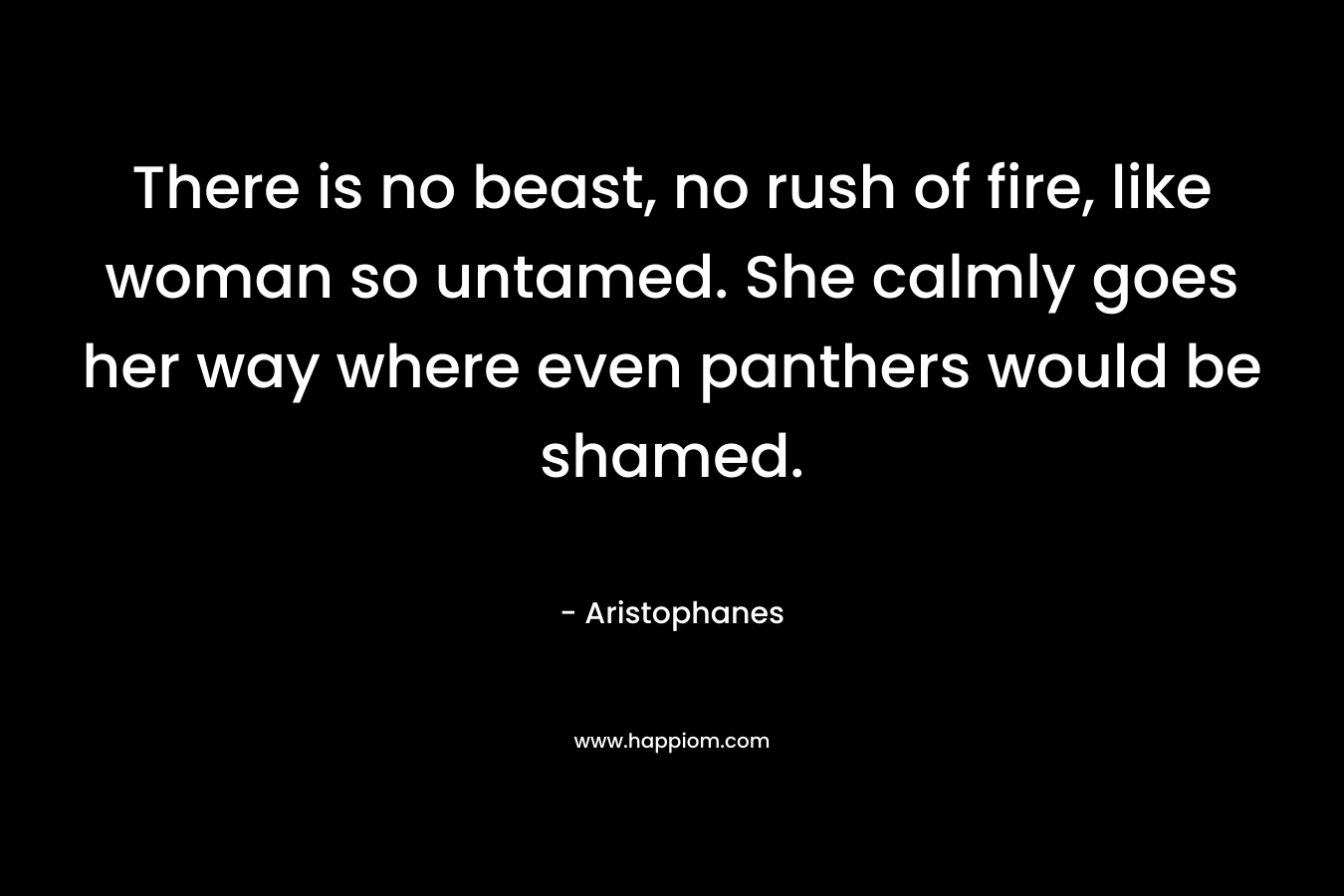 There is no beast, no rush of fire, like woman so untamed. She calmly goes her way where even panthers would be shamed. – Aristophanes