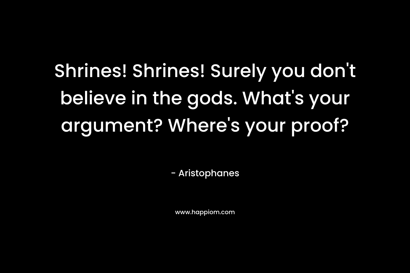 Shrines! Shrines! Surely you don’t believe in the gods. What’s your argument? Where’s your proof? – Aristophanes