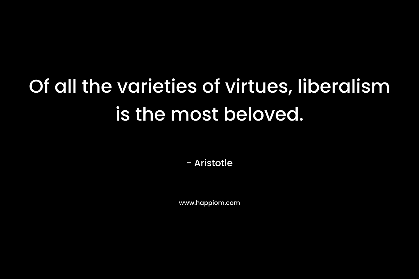 Of all the varieties of virtues, liberalism is the most beloved. – Aristotle