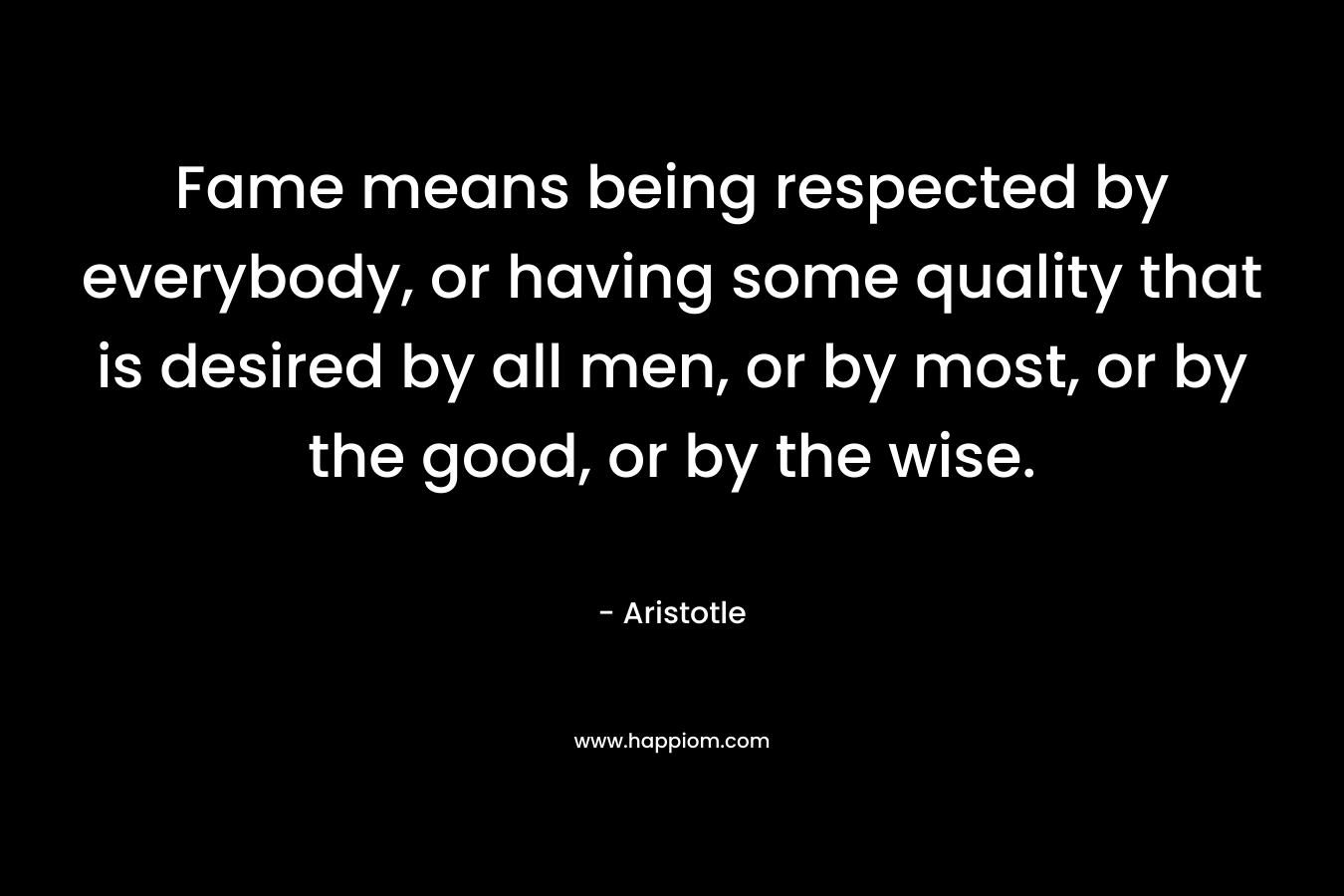 Fame means being respected by everybody, or having some quality that is desired by all men, or by most, or by the good, or by the wise. – Aristotle