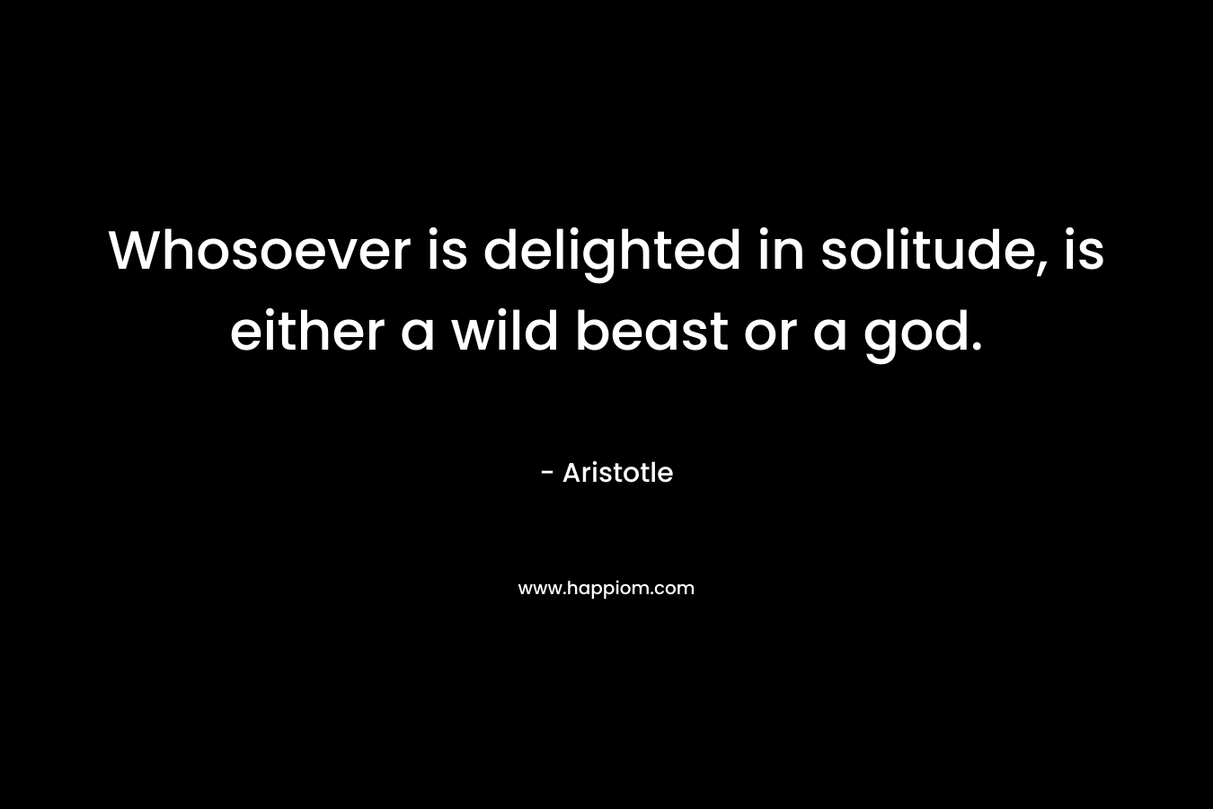 Whosoever is delighted in solitude, is either a wild beast or a god. – Aristotle