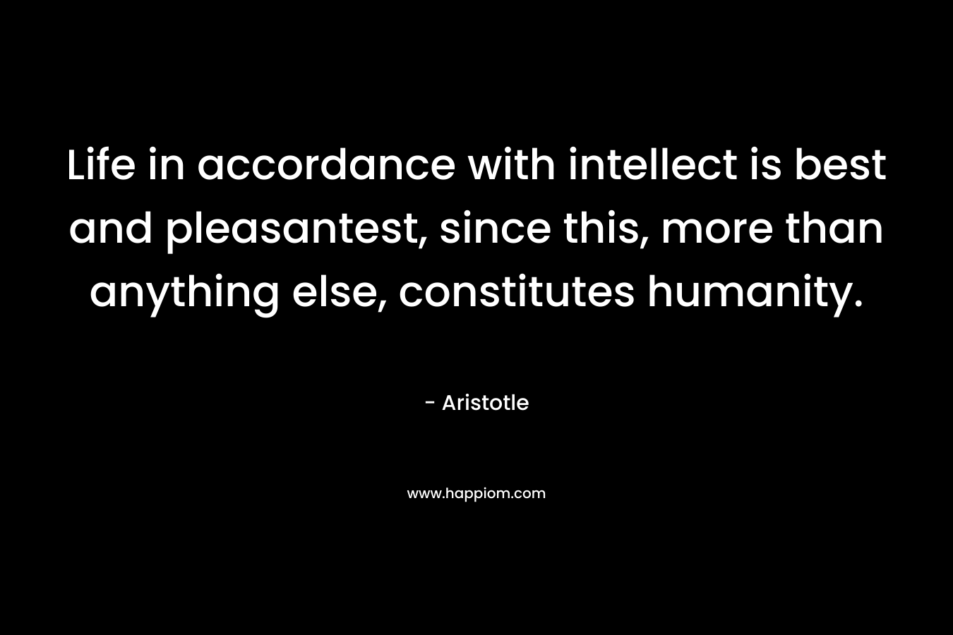 Life in accordance with intellect is best and pleasantest, since this, more than anything else, constitutes humanity. – Aristotle