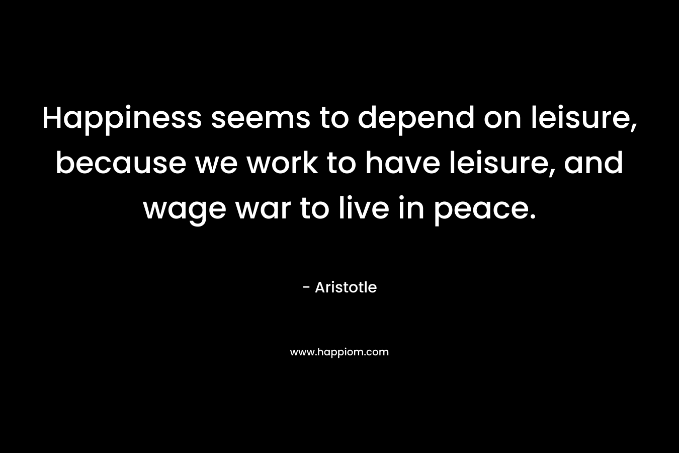 Happiness seems to depend on leisure, because we work to have leisure, and wage war to live in peace. – Aristotle