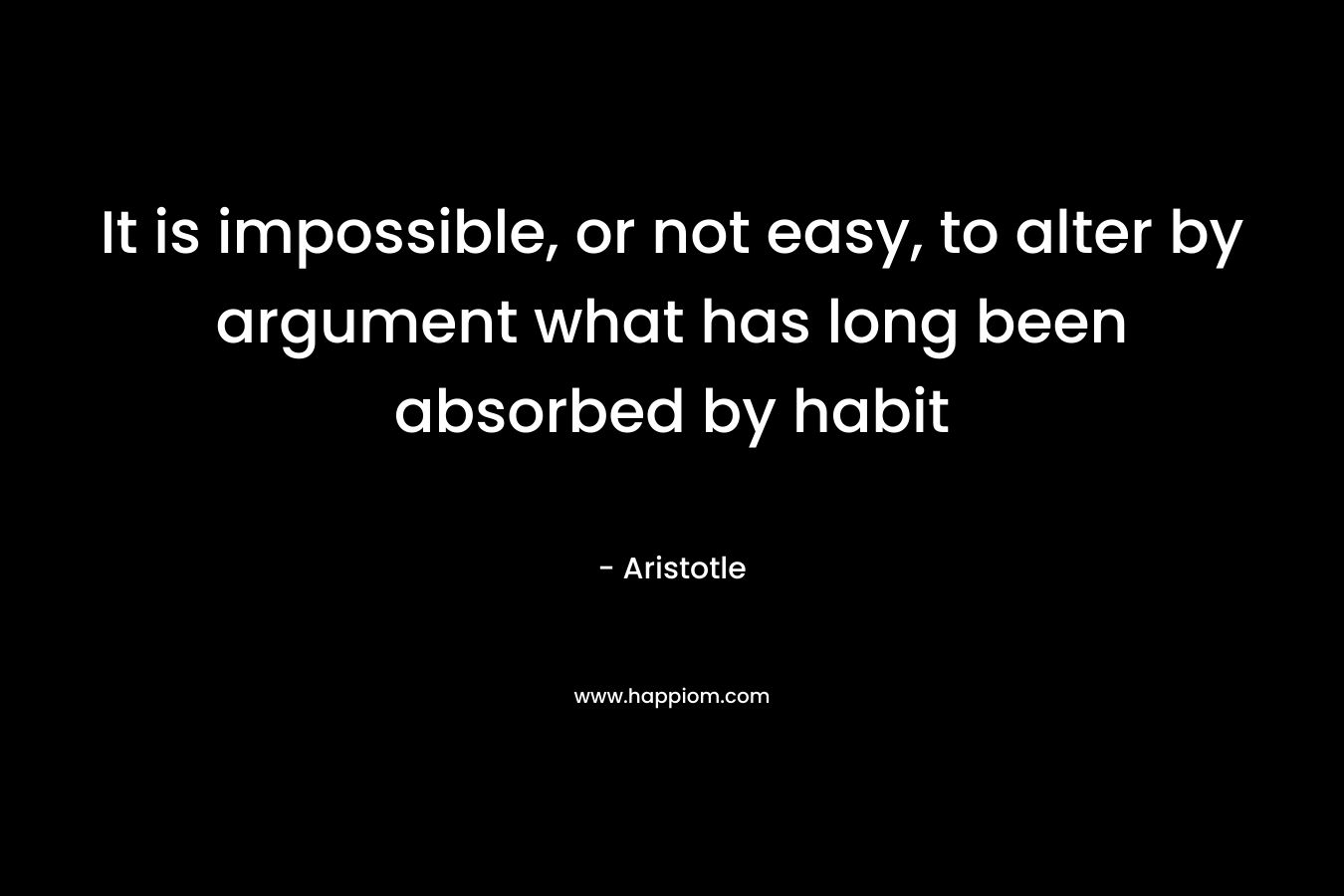 It is impossible, or not easy, to alter by argument what has long been absorbed by habit – Aristotle