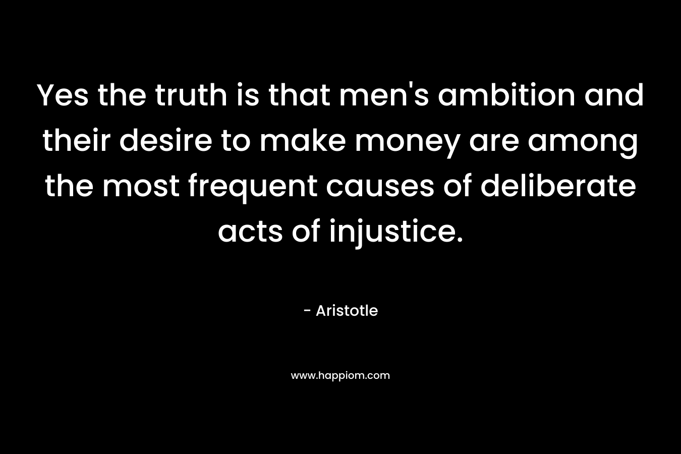 Yes the truth is that men’s ambition and their desire to make money are among the most frequent causes of deliberate acts of injustice. – Aristotle