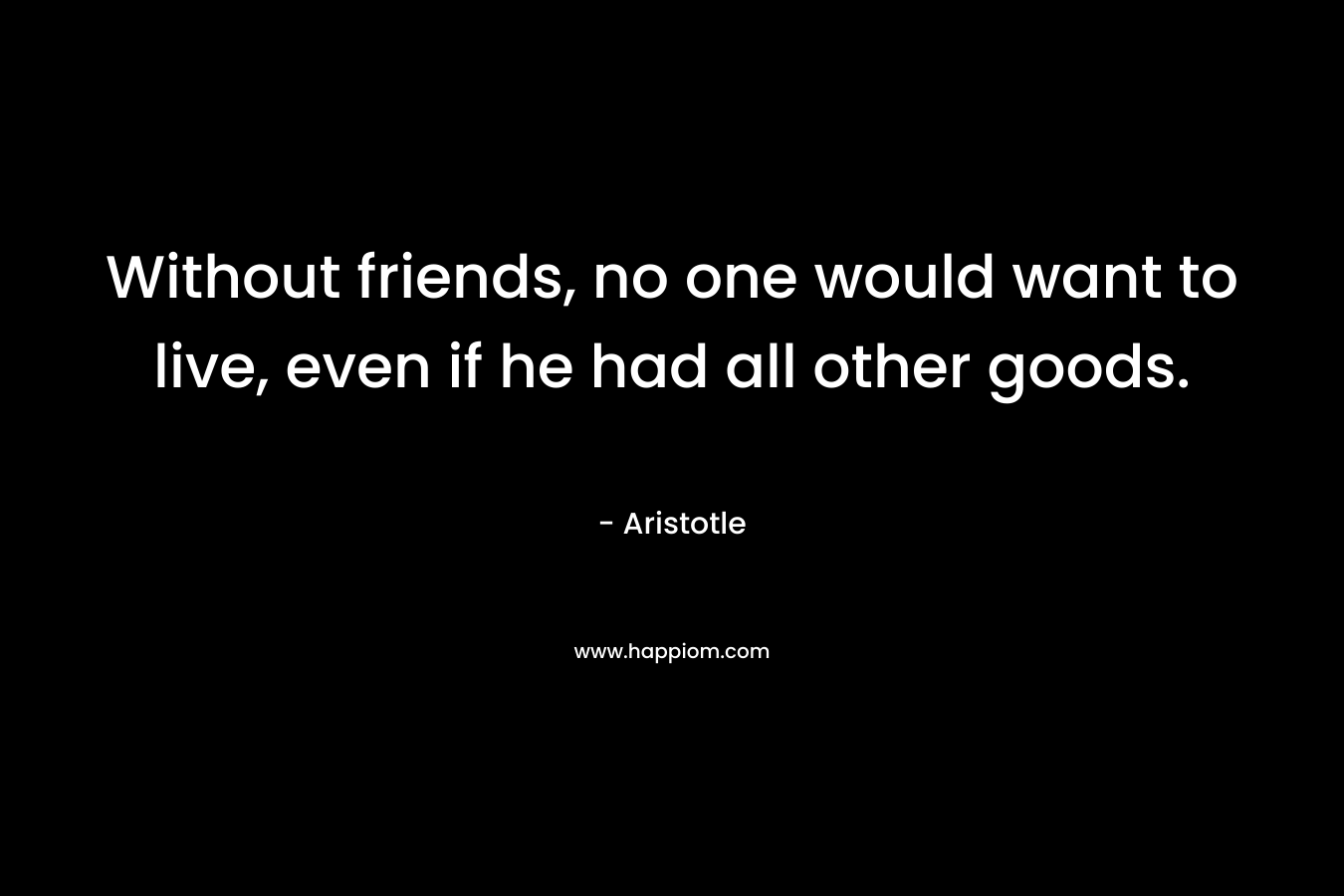 Without friends, no one would want to live, even if he had all other goods.