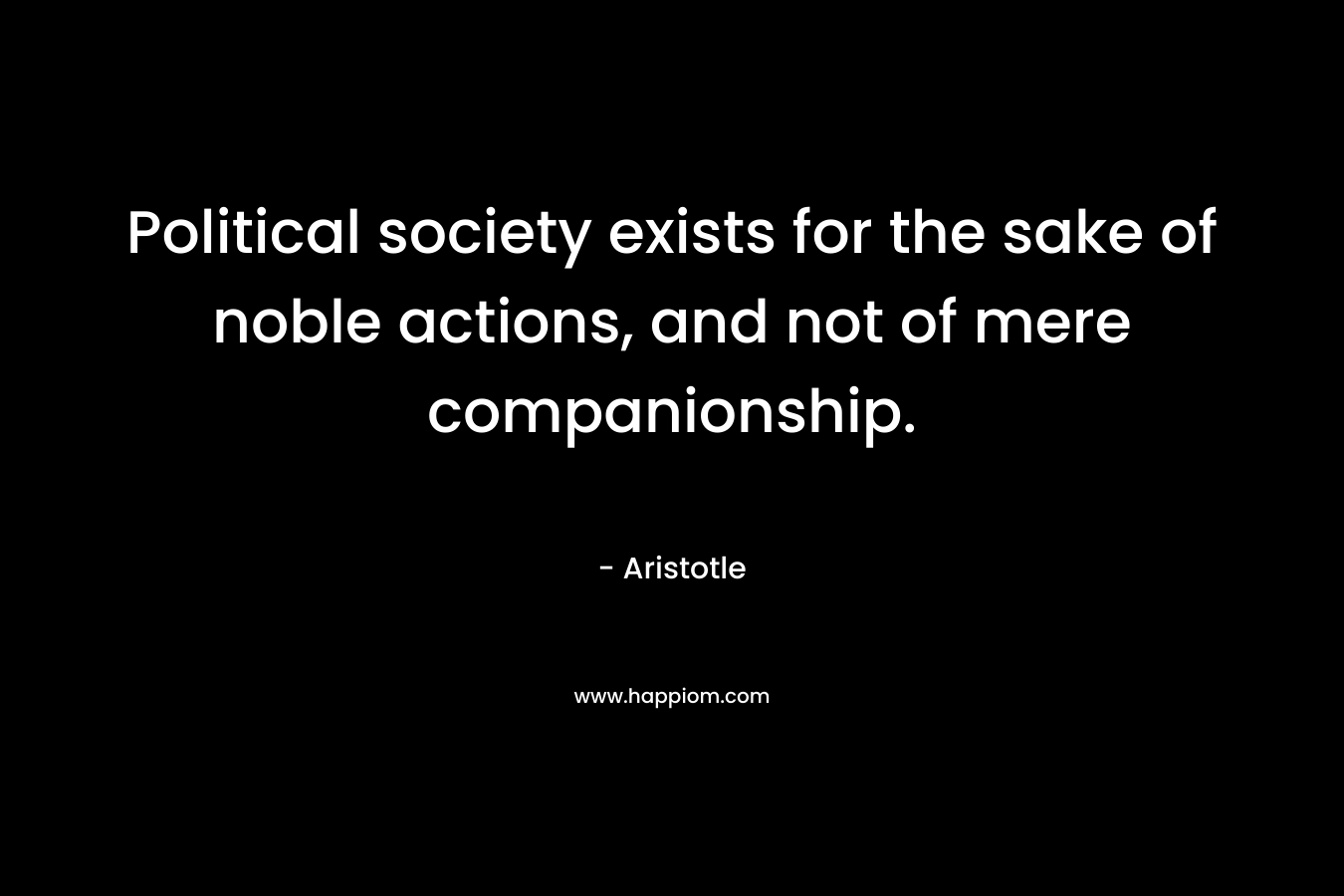Political society exists for the sake of noble actions, and not of mere companionship.