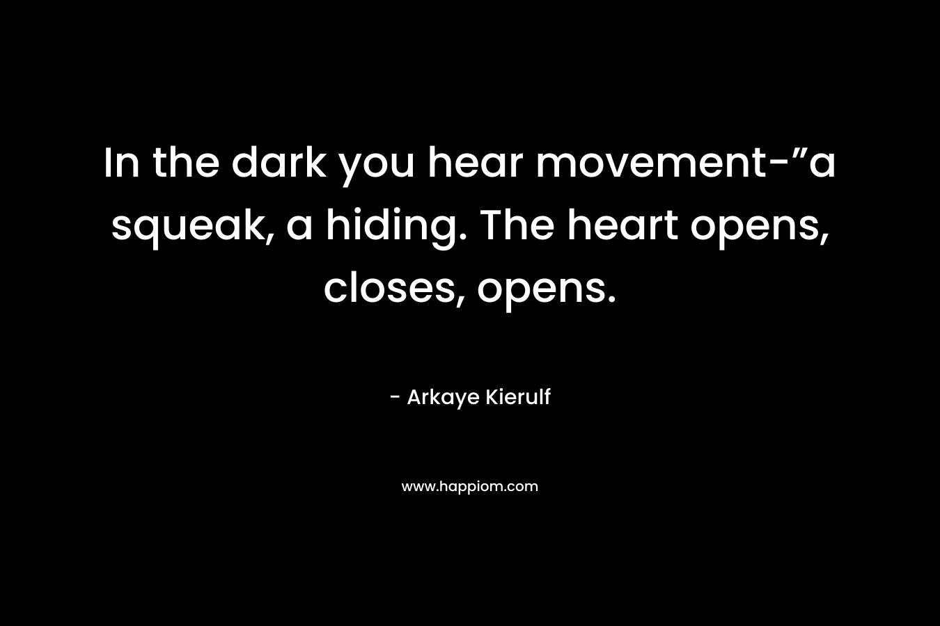 In the dark you hear movement-”a squeak, a hiding. The heart opens, closes, opens. – Arkaye Kierulf