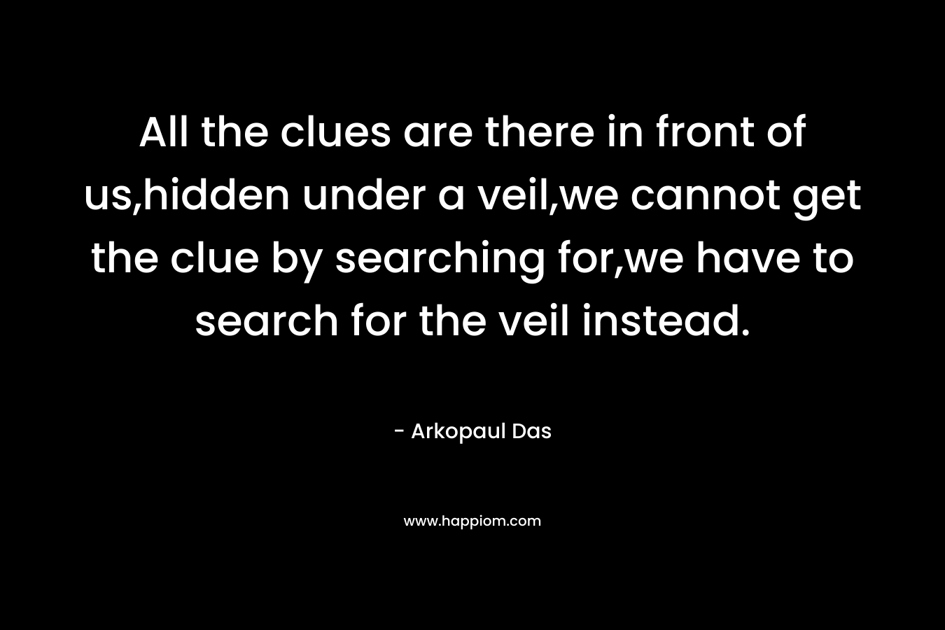 All the clues are there in front of us,hidden under a veil,we cannot get the clue by searching for,we have to search for the veil instead. – Arkopaul Das