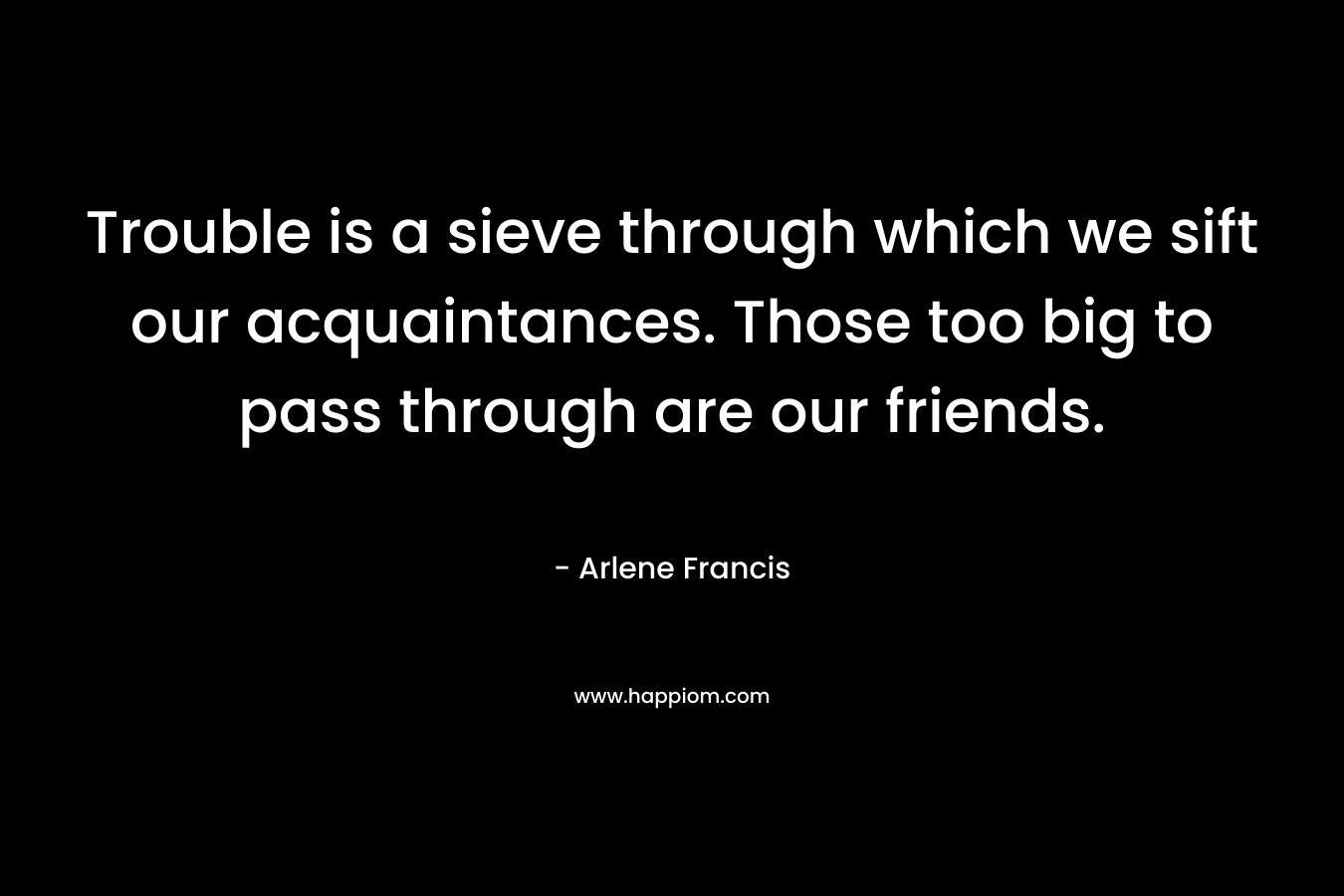 Trouble is a sieve through which we sift our acquaintances. Those too big to pass through are our friends. – Arlene Francis