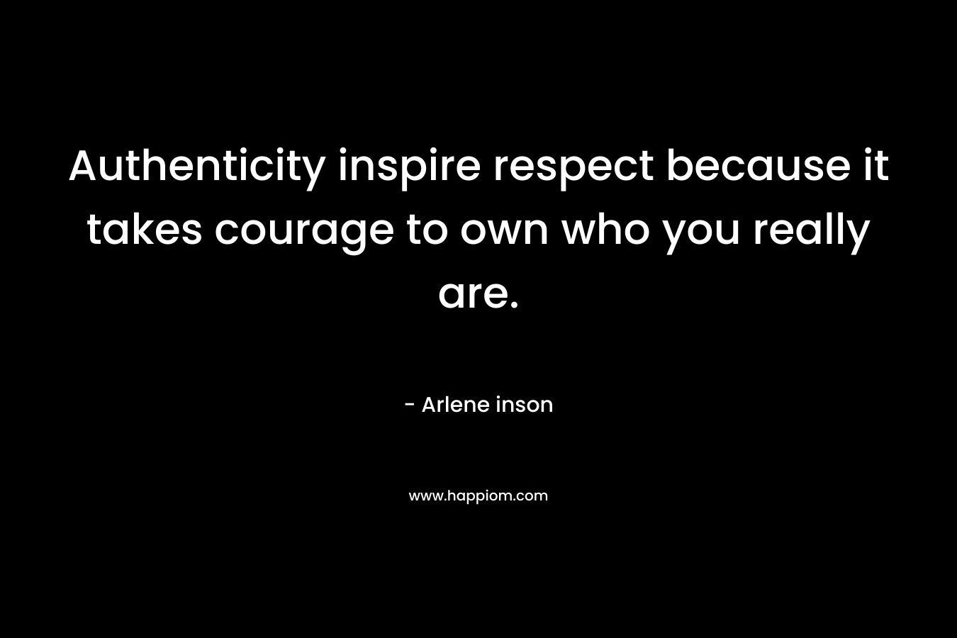 Authenticity inspire respect because it takes courage to own who you really are.