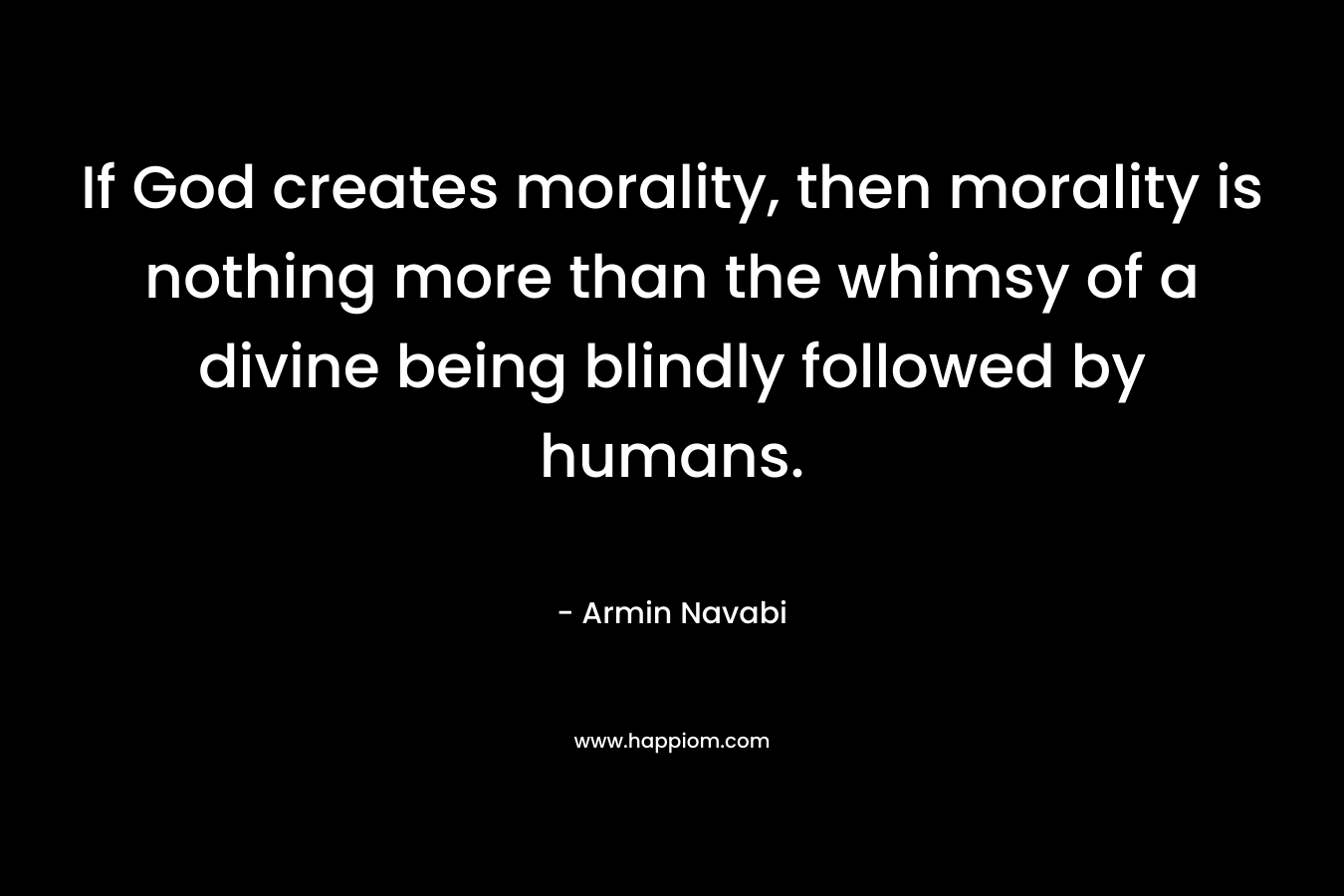 If God creates morality, then morality is nothing more than the whimsy of a divine being blindly followed by humans. – Armin Navabi