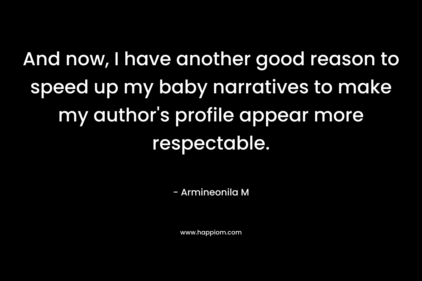 And now, I have another good reason to speed up my baby narratives to make my author’s profile appear more respectable. – Armineonila M