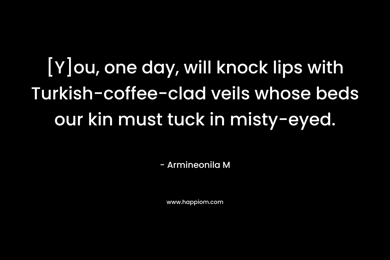[Y]ou, one day, will knock lips with Turkish-coffee-clad veils whose beds our kin must tuck in misty-eyed. – Armineonila M