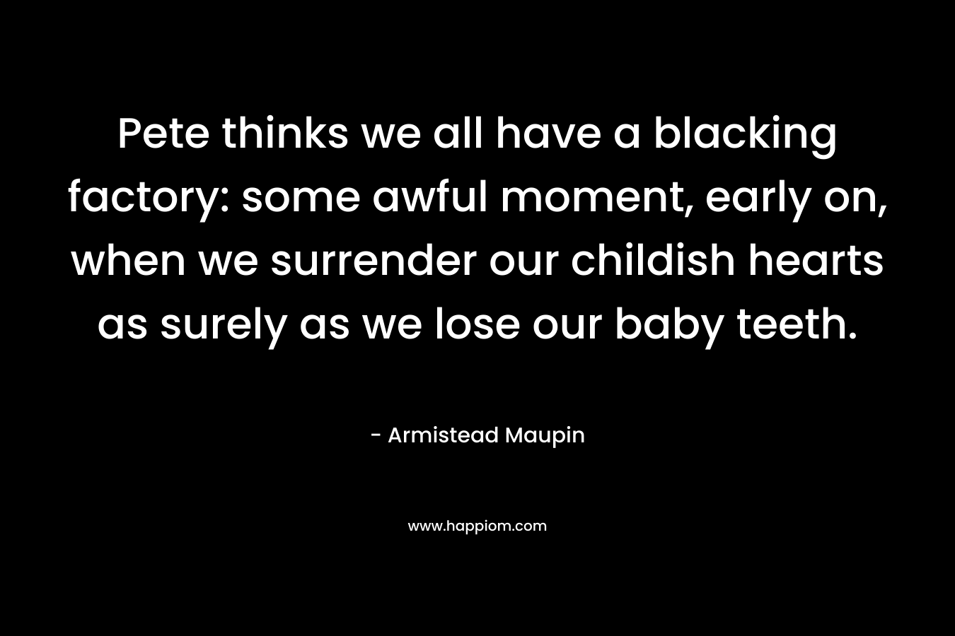 Pete thinks we all have a blacking factory: some awful moment, early on, when we surrender our childish hearts as surely as we lose our baby teeth. – Armistead Maupin