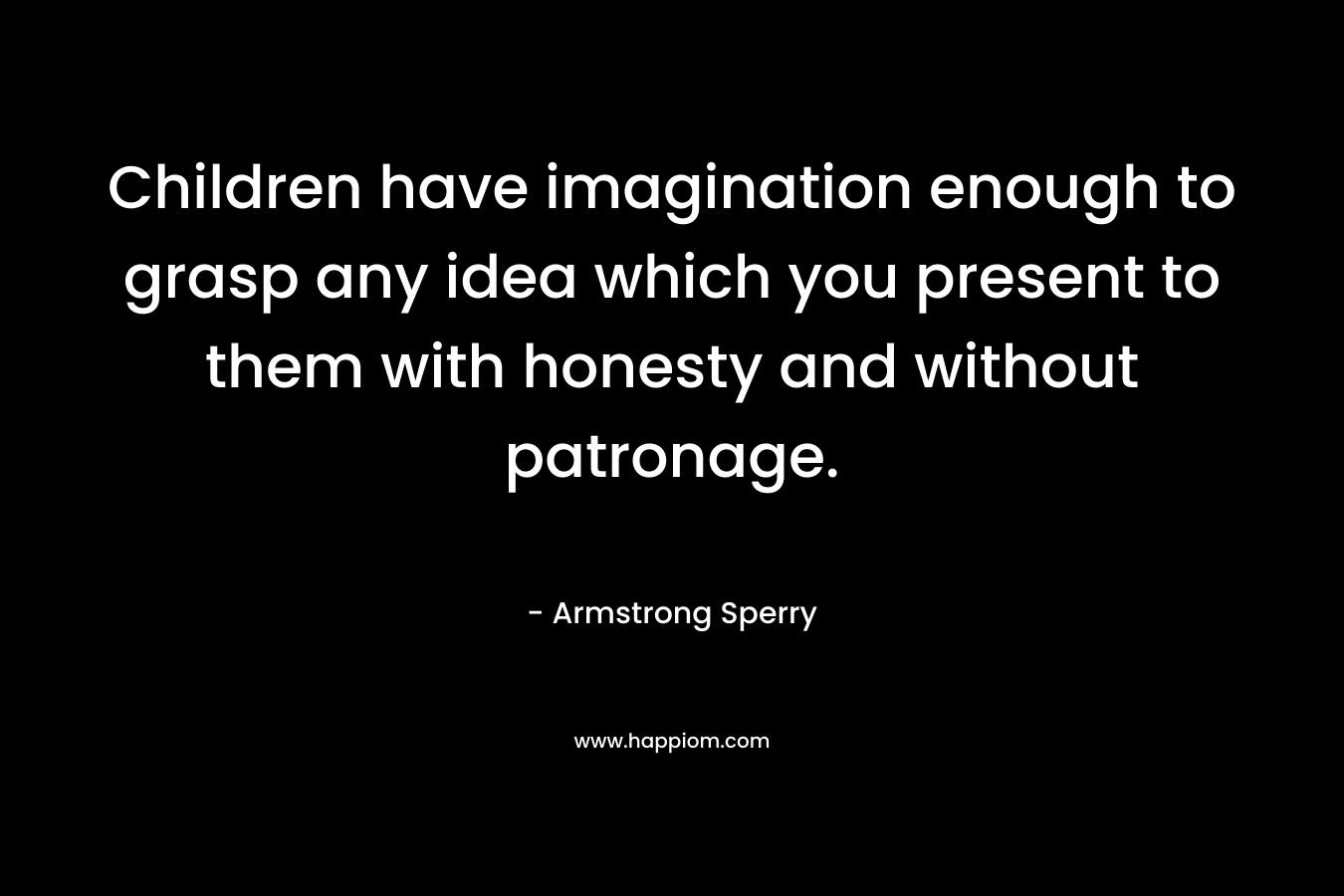 Children have imagination enough to grasp any idea which you present to them with honesty and without patronage. – Armstrong Sperry