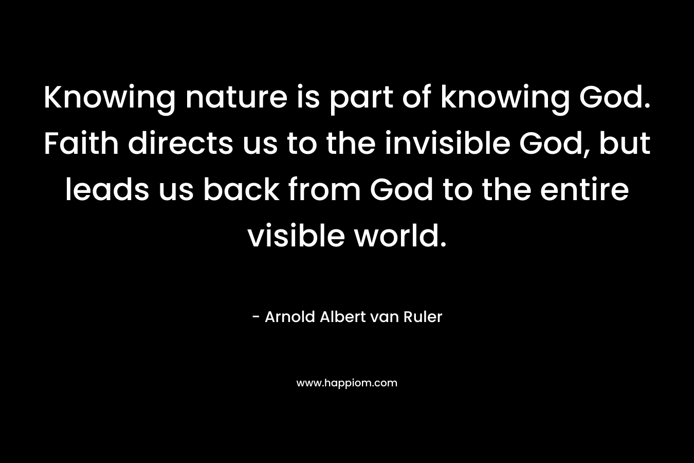 Knowing nature is part of knowing God. Faith directs us to the invisible God, but leads us back from God to the entire visible world. – Arnold Albert van Ruler