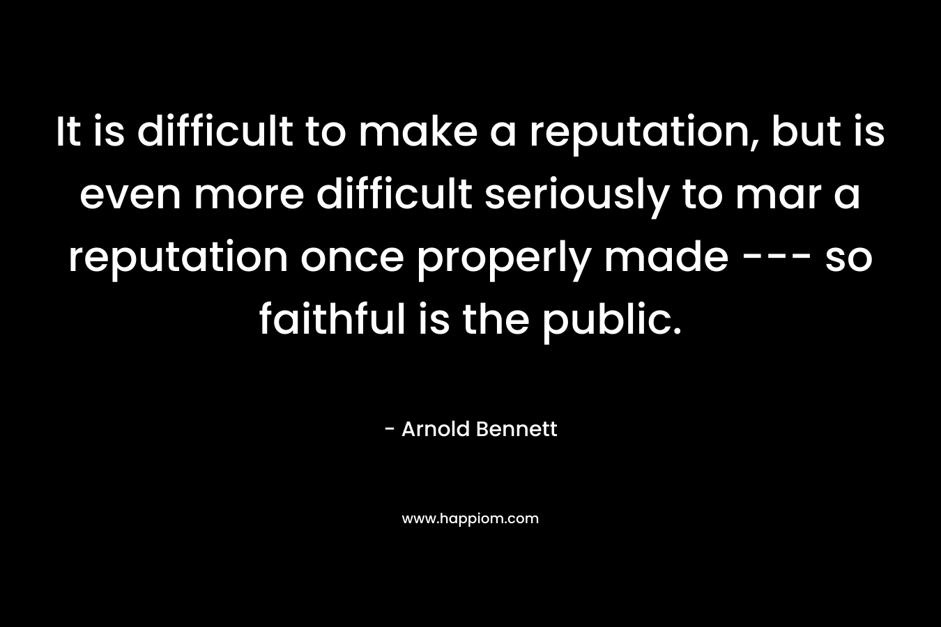 It is difficult to make a reputation, but is even more difficult seriously to mar a reputation once properly made — so faithful is the public. – Arnold Bennett