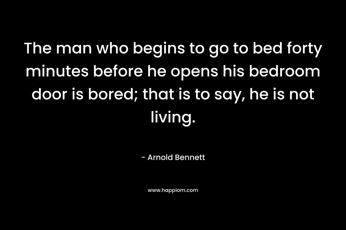 The man who begins to go to bed forty minutes before he opens his bedroom door is bored; that is to say, he is not living. – Arnold Bennett