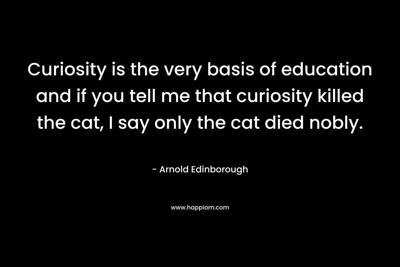 Curiosity is the very basis of education and if you tell me that curiosity killed the cat, I say only the cat died nobly.  – Arnold Edinborough