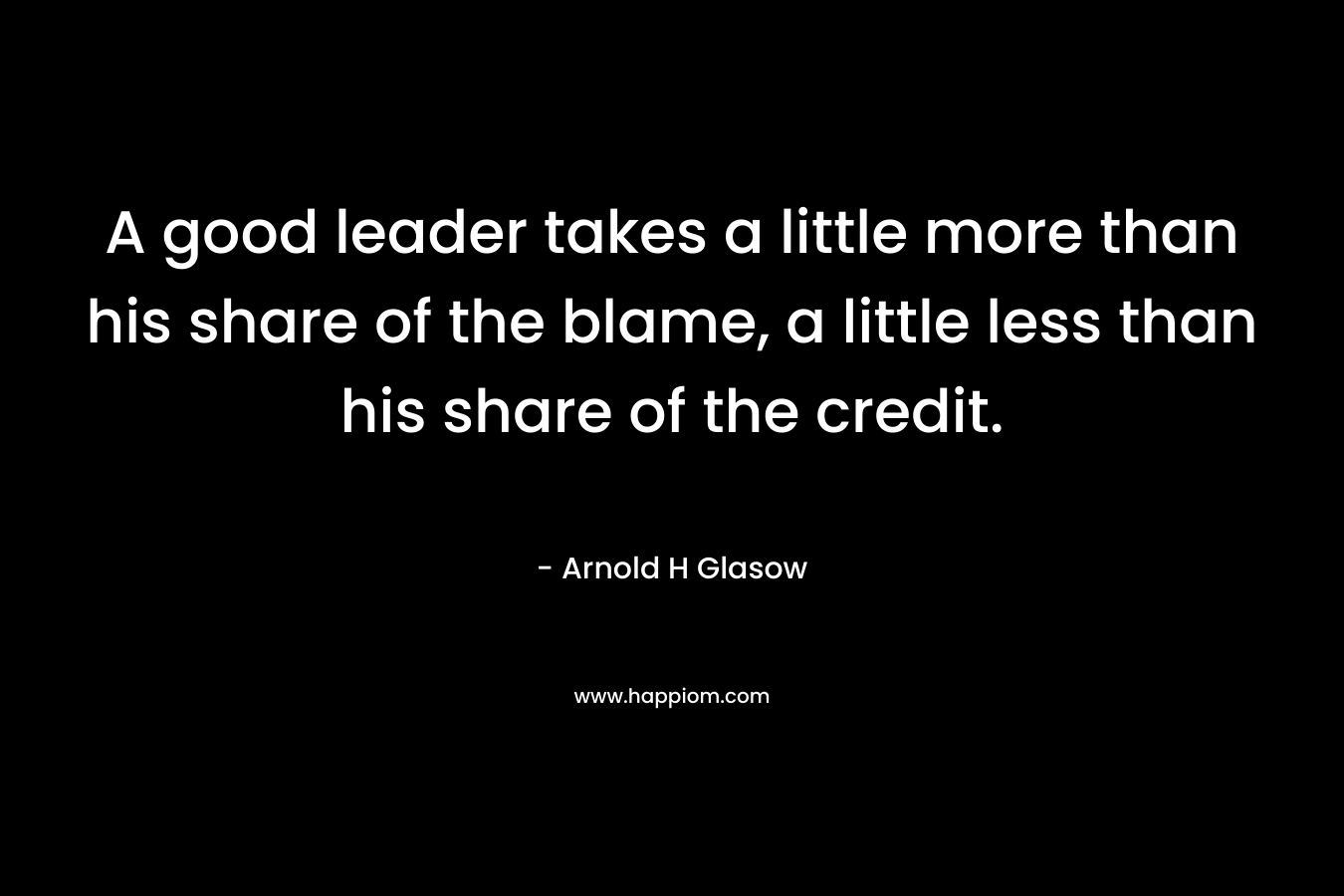 A good leader takes a little more than his share of the blame, a little less than his share of the credit. – Arnold H Glasow