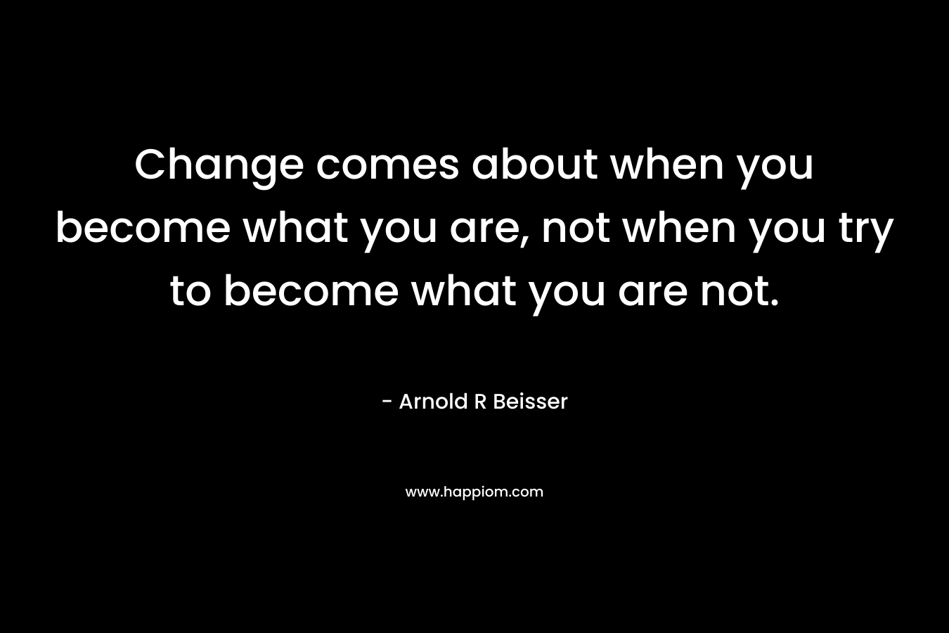 Change comes about when you become what you are, not when you try to become what you are not.