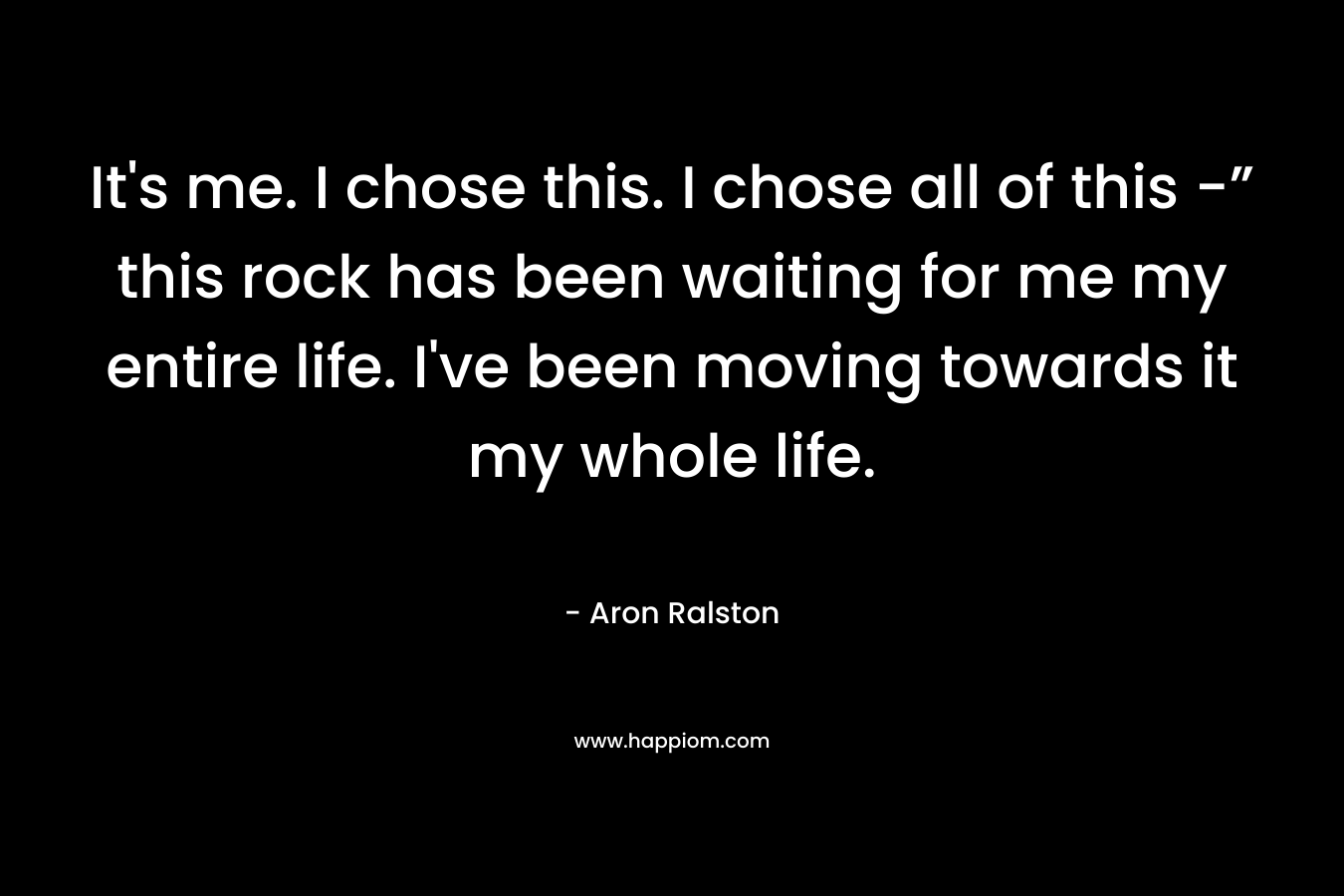 It’s me. I chose this. I chose all of this -” this rock has been waiting for me my entire life. I’ve been moving towards it my whole life. – Aron Ralston