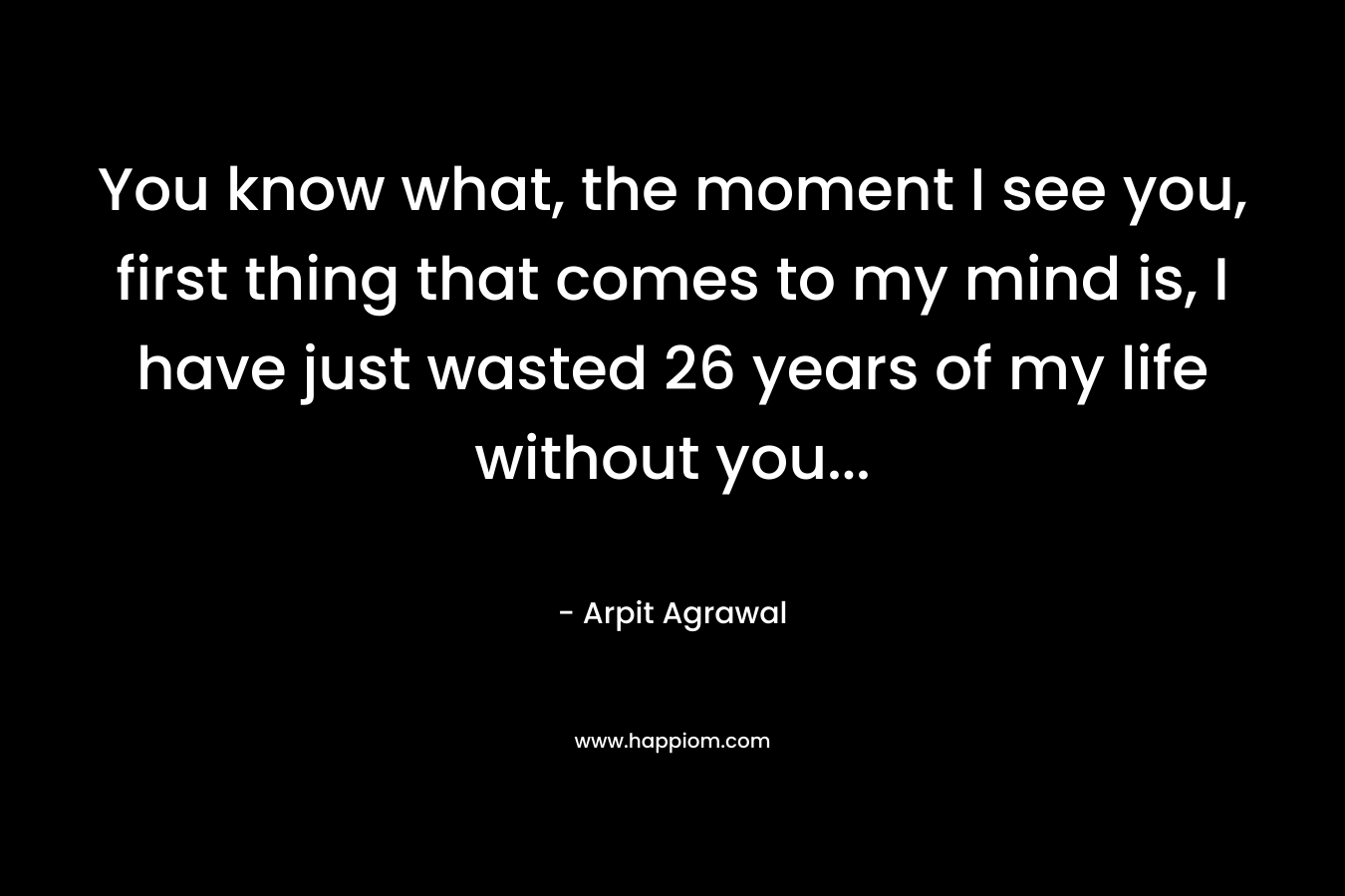 You know what, the moment I see you, first thing that comes to my mind is, I have just wasted 26 years of my life without you… – Arpit Agrawal