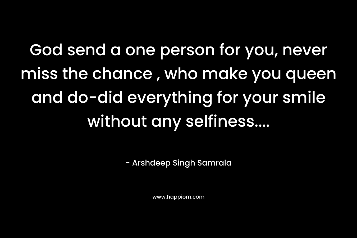 God send a one person for you, never miss the chance , who make you queen and do-did everything for your smile without any selfiness…. – Arshdeep Singh Samrala