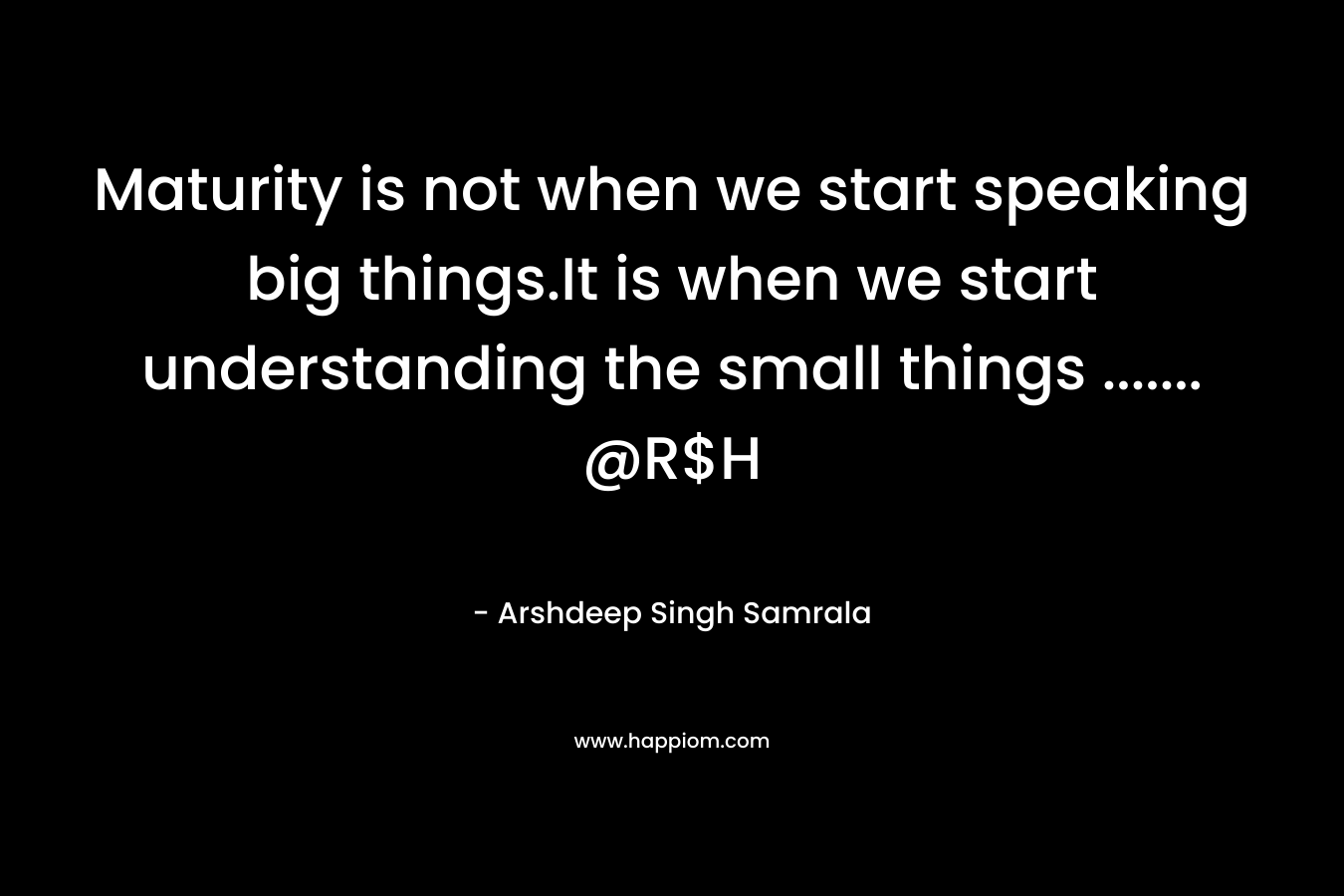 Maturity is not when we start speaking big things.It is when we start understanding the small things ……. @R$H – Arshdeep Singh Samrala