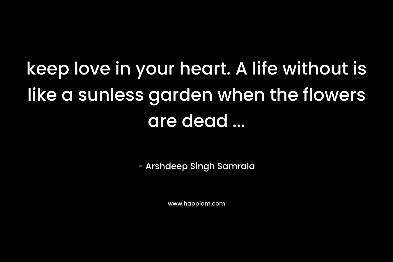 keep love in your heart. A life without is like a sunless garden when the flowers are dead ...