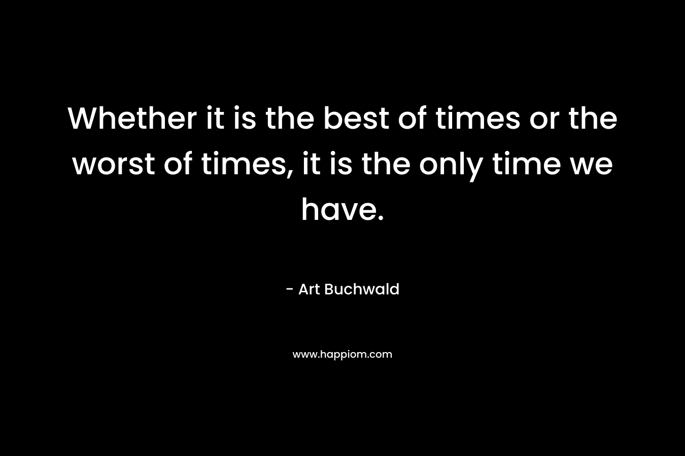 Whether it is the best of times or the worst of times, it is the only time we have. – Art Buchwald